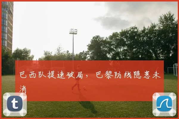 巴西队提速破局，巴黎防线隐患未消