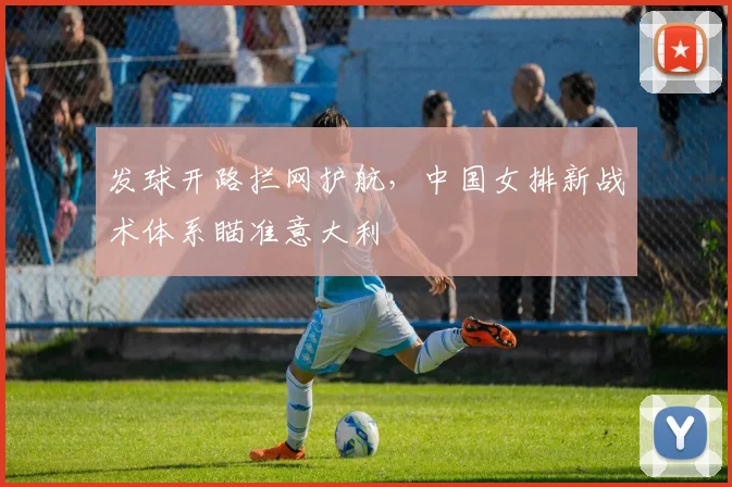 发球开路拦网护航，中国女排新战术体系瞄准意大利