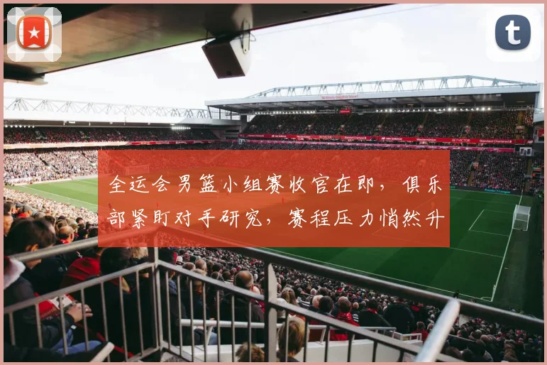 全运会男篮小组赛收官在即，俱乐部紧盯对手研究，赛程压力悄然升级