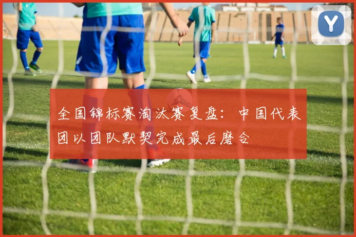 全国锦标赛淘汰赛复盘：中国代表团以团队默契完成最后磨合