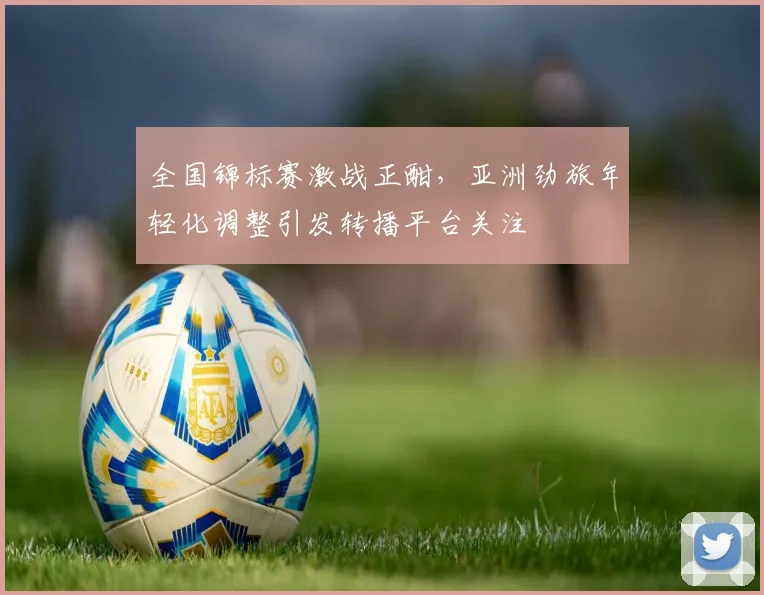 全国锦标赛激战正酣，亚洲劲旅年轻化调整引发转播平台关注