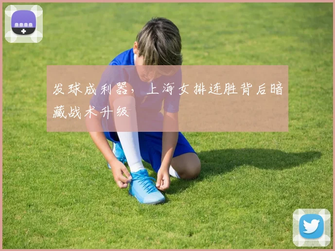 发球成利器，上海女排连胜背后暗藏战术升级